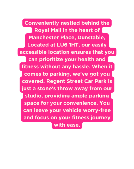 Conveniently nestled behind the Royal Mail in the heart of Manchester Place Dunstable Located at LU6 1HT our easily accessible location ensures that you can prioritize your health and fitness without any hassle When it comes to parking we ve got you covered Regent Street Car Park is just a stone s throw away from our studio providing ample parking space for your convenience You can leave your vehicle worry free and focus on your fitness journey with ease