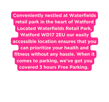 Conveniently nestled at Waterfields retail park in the heart of Watford Located Waterfields Retail Park Watford WD17 2EU our easily accessible location ensures that you can prioritize your health and fitness without any hassle When it comes to parking we ve got you covered 3 hours Free Parking