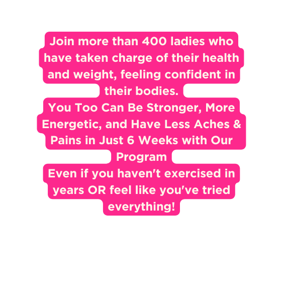 Join more than 400 ladies who have taken charge of their health and weight feeling confident in their bodies You Too Can Be Stronger More Energetic and Have Less Aches Pains in Just 6 Weeks with Our Program Even if you haven t exercised in years OR feel like you ve tried everything